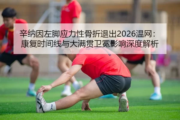 辛纳因左脚应力性骨折退出2026温网：康复时间线与大满贯卫冕影响深度解析