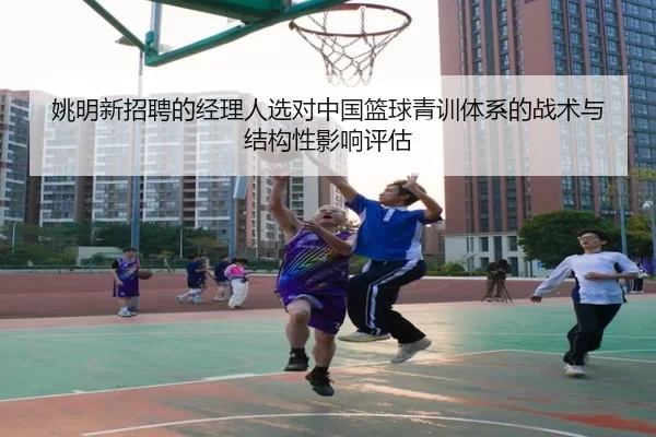 姚明新招聘的经理人选对中国篮球青训体系的战术与结构性影响评估
