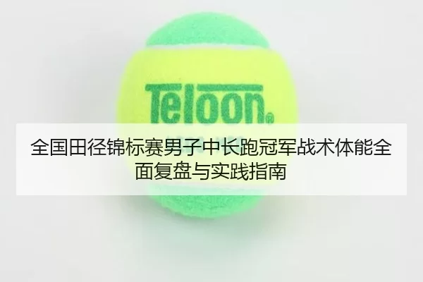 全国田径锦标赛男子中长跑冠军战术体能全面复盘与实践指南
