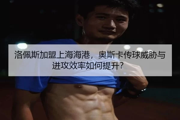 洛佩斯加盟上海海港，奥斯卡传球威胁与进攻效率如何提升？